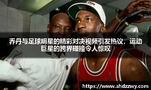 乔丹与足球明星的精彩对决视频引发热议，运动巨星的跨界碰撞令人惊叹